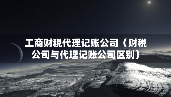 工商財稅代理記賬公司（財稅公司與代理記賬公司區(qū)別）