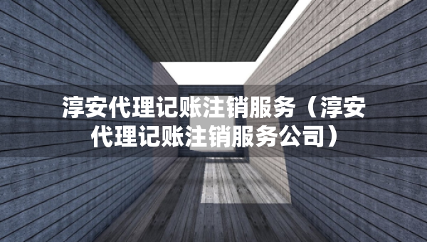 淳安代理記賬注銷服務（淳安代理記賬注銷服務公司）