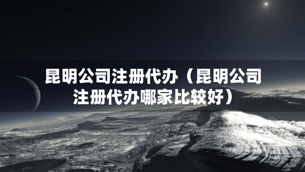 昆明公司注冊(cè)代辦（昆明公司注冊(cè)代辦哪家比較好）