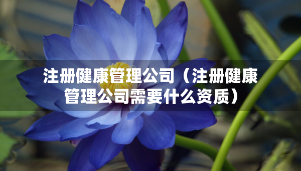 注冊健康管理公司（注冊健康管理公司需要什么資質(zhì)）