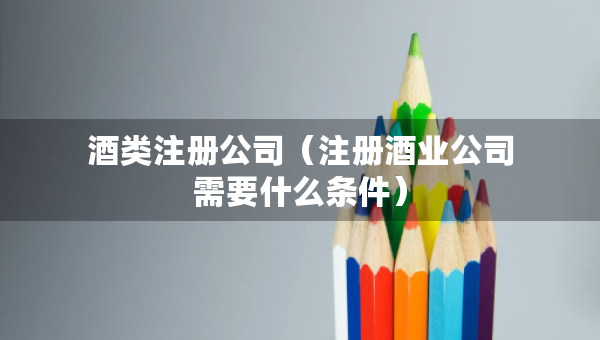 酒類注冊公司（注冊酒業(yè)公司需要什么條件）