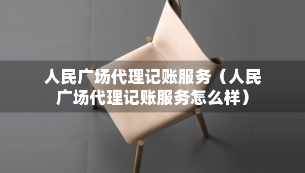 人民廣場代理記賬服務（人民廣場代理記賬服務怎么樣）