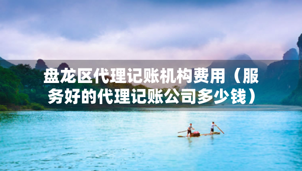 盤龍區(qū)代理記賬機構費用（服務好的代理記賬公司多少錢）