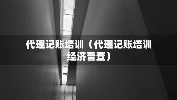 代理記賬培訓(xùn)（代理記賬培訓(xùn)經(jīng)濟(jì)普查）