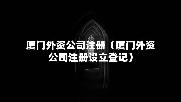 廈門外資公司注冊（廈門外資公司注冊設立登記）