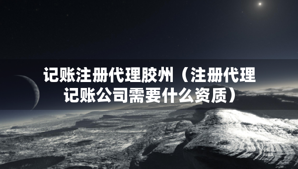 記賬注冊(cè)代理膠州（注冊(cè)代理記賬公司需要什么資質(zhì)）