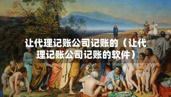 讓代理記賬公司記賬的（讓代理記賬公司記賬的軟件）