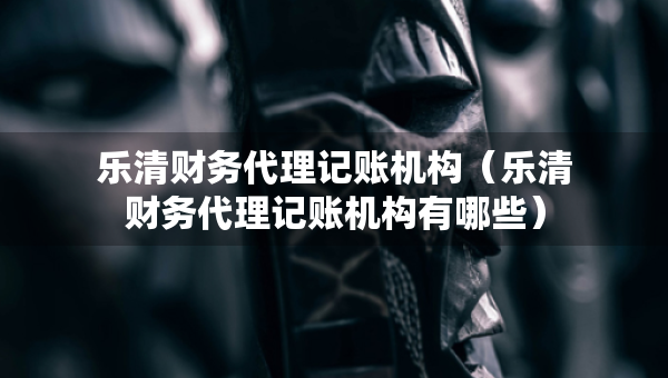 樂清財務(wù)代理記賬機構(gòu)（樂清財務(wù)代理記賬機構(gòu)有哪些）