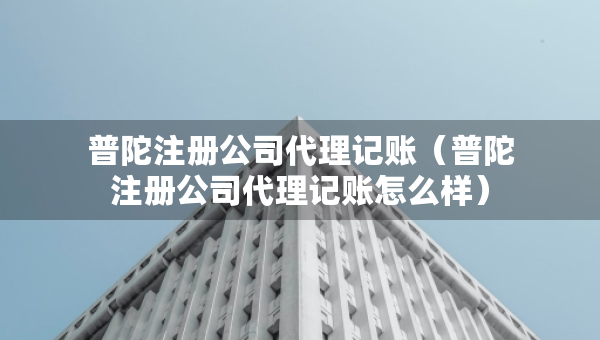 普陀注冊公司代理記賬（普陀注冊公司代理記賬怎么樣）