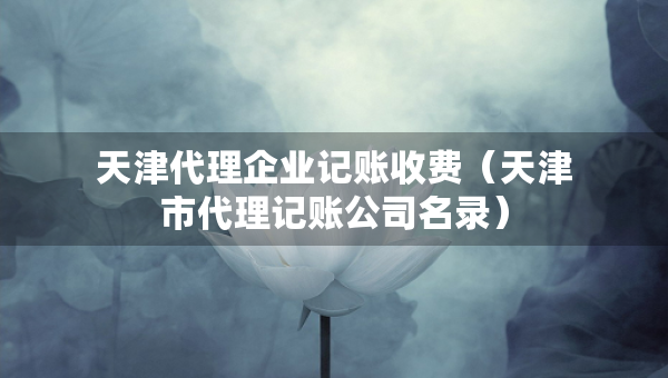 天津代理企業(yè)記賬收費(fèi)（天津市代理記賬公司名錄）