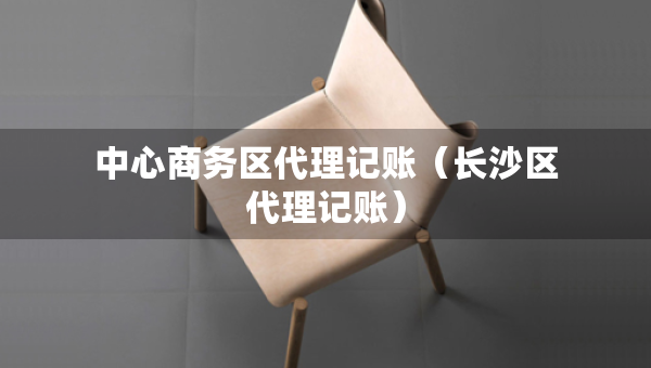 中心商務區(qū)代理記賬（長沙區(qū)代理記賬）