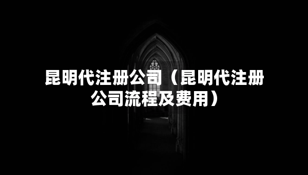 昆明代注冊公司（昆明代注冊公司流程及費用）