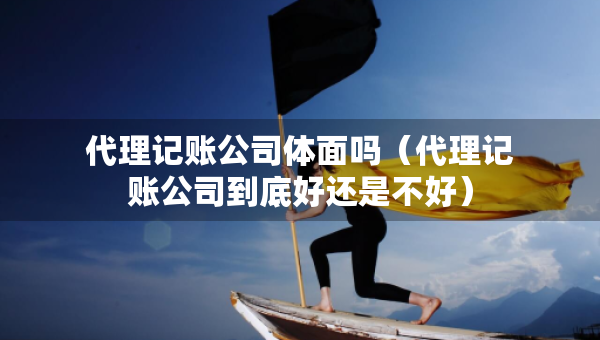 代理記賬公司體面嗎（代理記賬公司到底好還是不好）